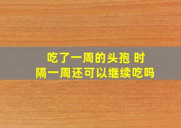 吃了一周的头孢 时隔一周还可以继续吃吗